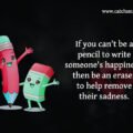 If you can't be a pencil to write someone's happiness, then be an eraser to help remove their sadness. 15 If you can't be a pencil to write someone's happiness, then be an eraser to help remove their sadness.