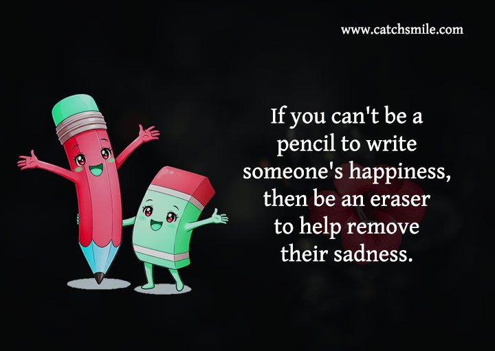 If you can't be a pencil to write someone's happiness, then be an eraser to help remove their sadness.