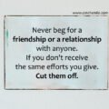 Never beg for a friendship or a relationship with anyone. If you don't receive the same efforts you give. Cut them off.