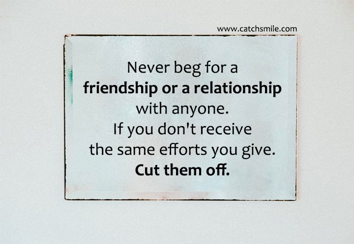 Never beg for a friendship or a relationship with anyone. 6 Never beg for a friendship or a relationship with anyone. If you don't receive the same efforts you give. Cut them off.