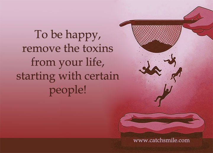 To be happy; remove the toxins from your life, starting with certain people!