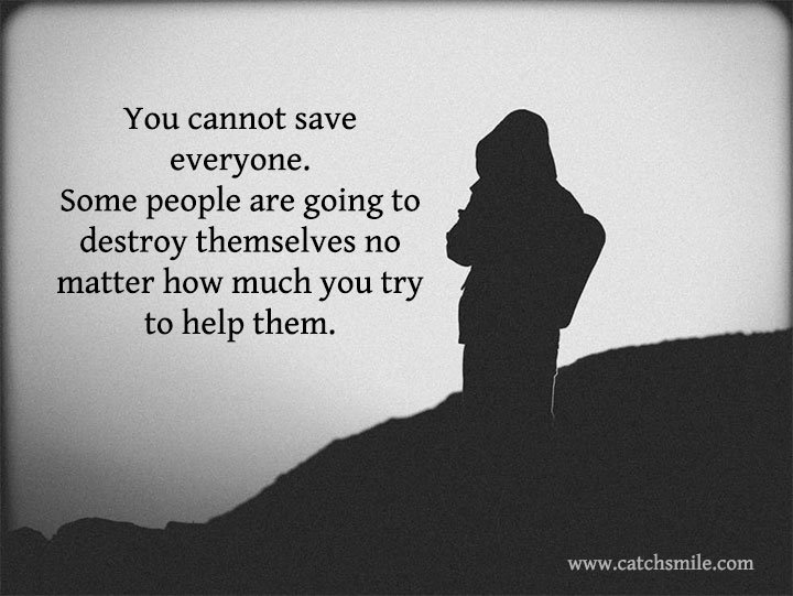 You cannot save everyone. Some people are going to destroy 6 You cannot save everyone. Some people are going to destroy themselves no matter how much you try to help them.