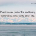 Problems are part of life and facing them with a smile is the art of life.