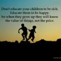 Don't educate your children to be rich. Educate them to be happy. So when they grow up they will know the value of things, not the price.