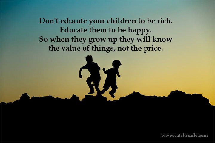 Don't educate your children to be rich. Educate them to be happy. So when they grow up they will know the value of things, not the price.