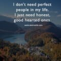 I don't need perfect people in my life. I just need honest, good hearted ones. 15 I don't need perfect people in my life. I just need honest, good hearted ones.