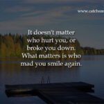 It doesn't matter who hurt you, or broke you down. What matters is who mad you smile again.