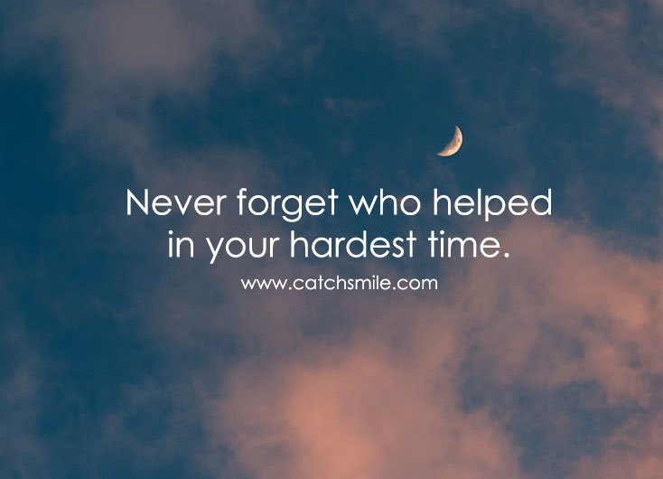 Never forget who helped in your hardest time.
