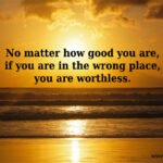 No matter how good you are, if you are in the wrong place, you are worthless.
