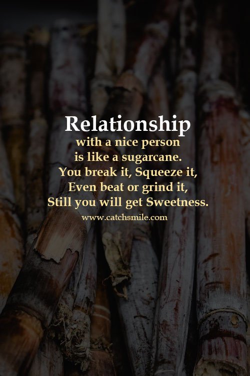 Relationship with a nice person is like a sugarcane. You break it, Squeeze it, Even beat or grind it, Still you will get Sweetness. 9 Relationship with a nice person is like a sugarcane. You break it, Squeeze it, Even beat or grind it, Still you will get Sweetness.