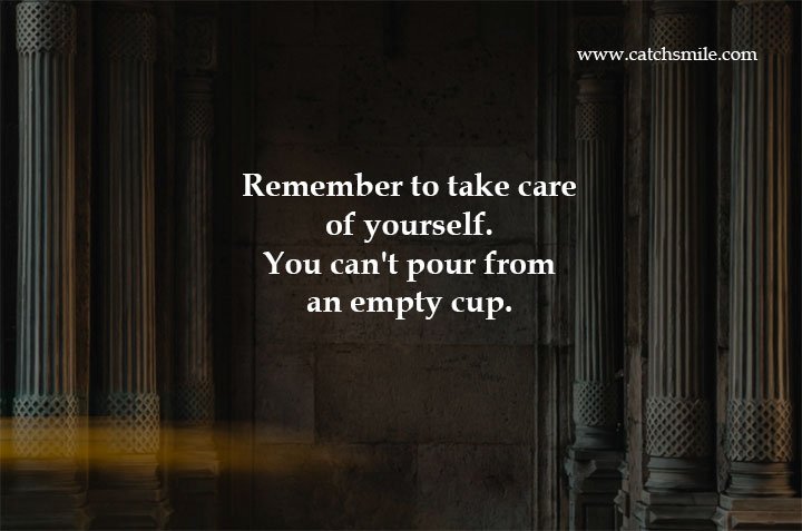 Remember to take care of yourself. You can't pour from an empty cup. 6 Remember to take care of yourself. You can't pour from an empty cup.