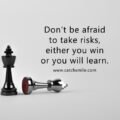Don't be afraid to take risks, either you win or you will learn.