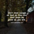 Don't treat people as bad as they are, treat them as good as you are.