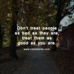 Don't treat people as bad as they are, treat them as good as you are.