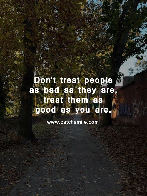 Don't treat people as bad as they are, treat them as good as you are.