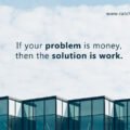 If your problem is money, then the solution is work. 15 If your problem is money, then the solution is work.