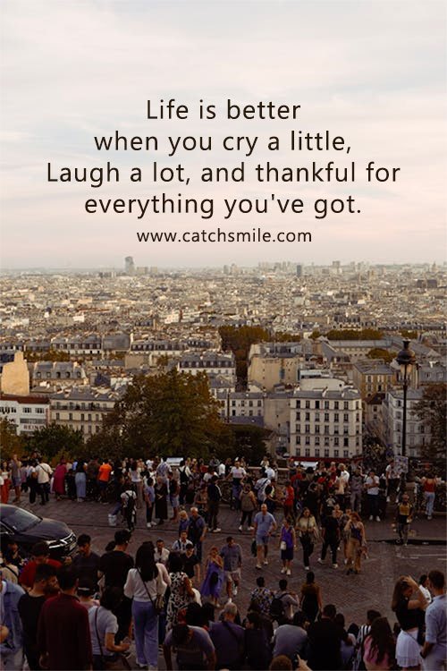 Life is better when you cry a little, Laugh a lot, and thankful for everything you've got. 6 Life is better when you cry a little, Laugh a lot, and thankful for everything you've got.