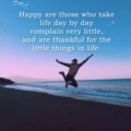Happy are those who take life day by day complain very little, and are thankful for the little things in life.